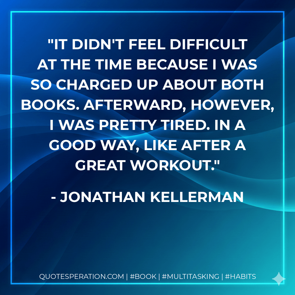It didn't feel difficult at the time because I was so charged up about both books. Afterward, however, I was pretty tired. In a good way, like after a great workout. - Jonathan Kellerman