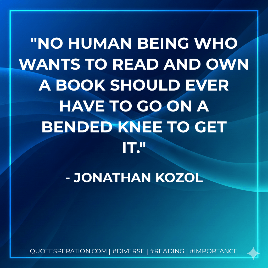 No human being who wants to read and own a book should ever have to go on a bended knee to get it. - Jonathan Kozol