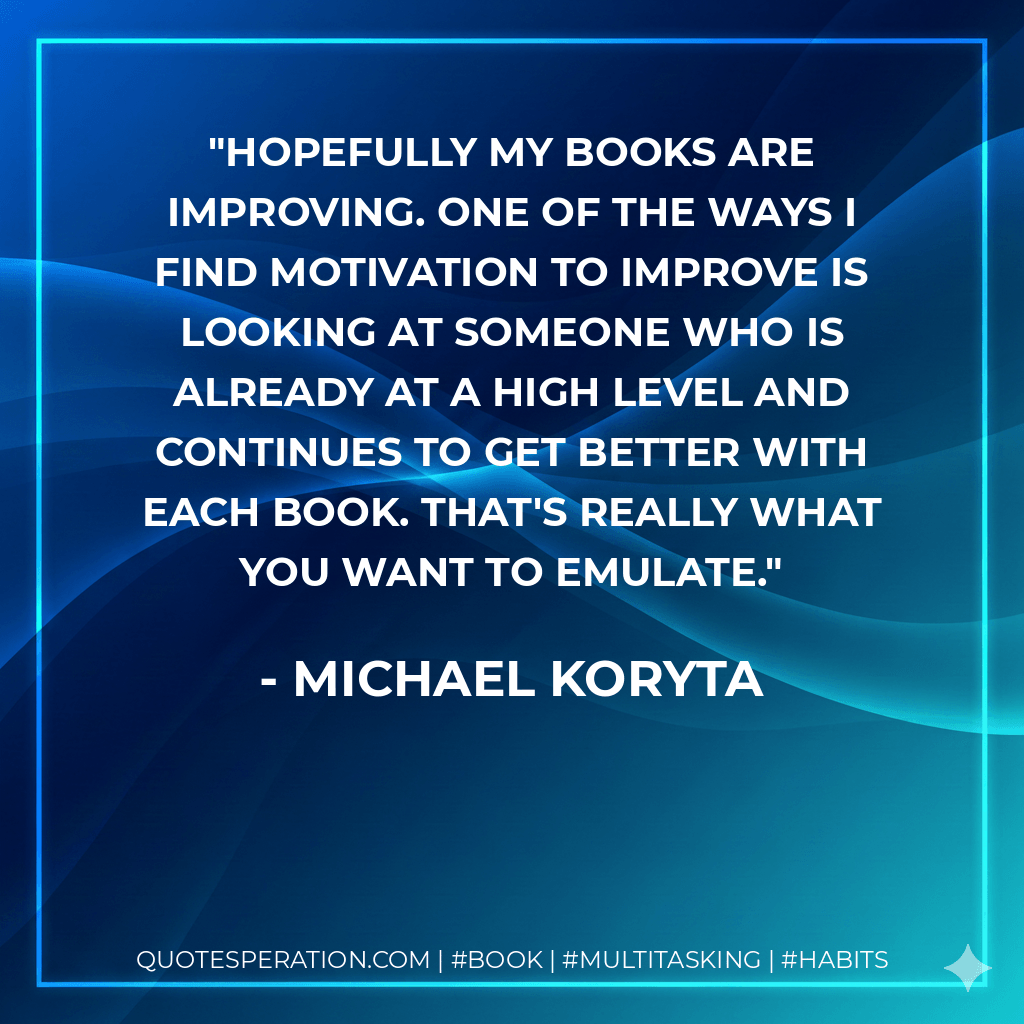 Hopefully my books are improving. One of the ways I find motivation to improve is looking at someone who is already at a high level and continues to get better with each book. That's really what you want to emulate. - Michael Koryta