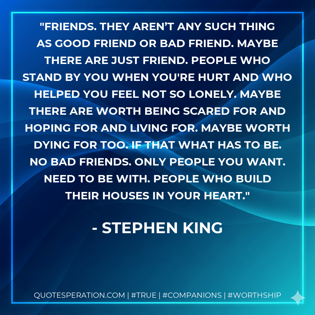 Friends. They aren’t any such thing as good friend or bad friend. Maybe there are just friend. People who stand by you when you're hurt and who helped you feel not so lonely. Maybe there are worth being scared for and hoping for and living for. Maybe worth dying for too. If that what has to be. No bad friends. Only people you want. Need to be with. People who build their houses in your heart. - Stephen King