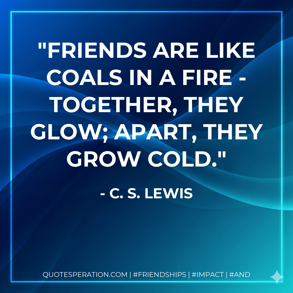 Friends are like coals in a fire - together, they glow; apart, they grow cold. - C. S. Lewis