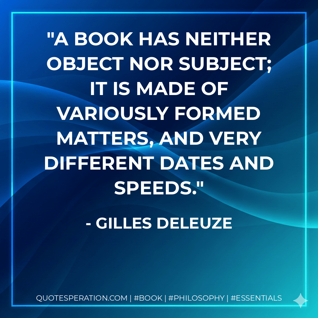 A book has neither object nor subject; it is made of variously formed matters, and very different dates and speeds. - Gilles Deleuze