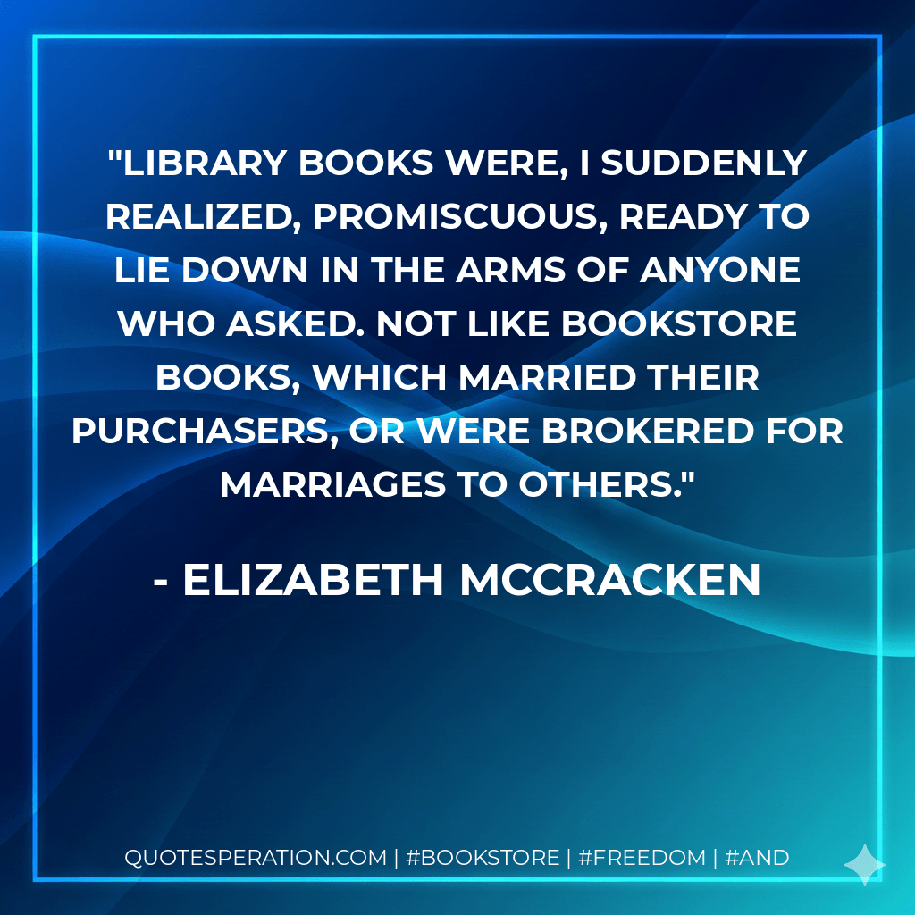 Library books were, I suddenly realized, promiscuous, ready to lie down in the arms of anyone who asked. Not like bookstore books, which married their purchasers, or were brokered for marriages to others. - Elizabeth McCracken