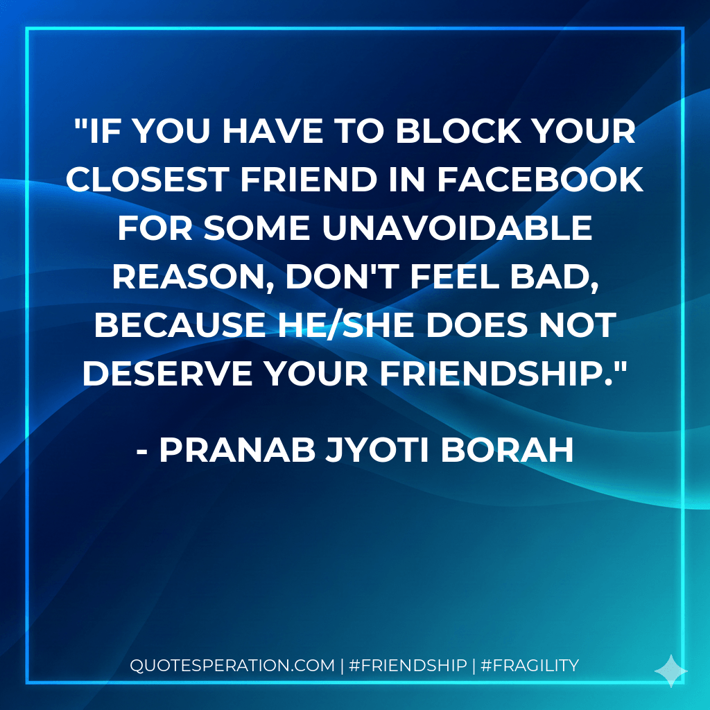 If you have to block your closest friend in Facebook for some unavoidable reason, don't feel bad, because he/she does not deserve your friendship. - Pranab Jyoti Borah