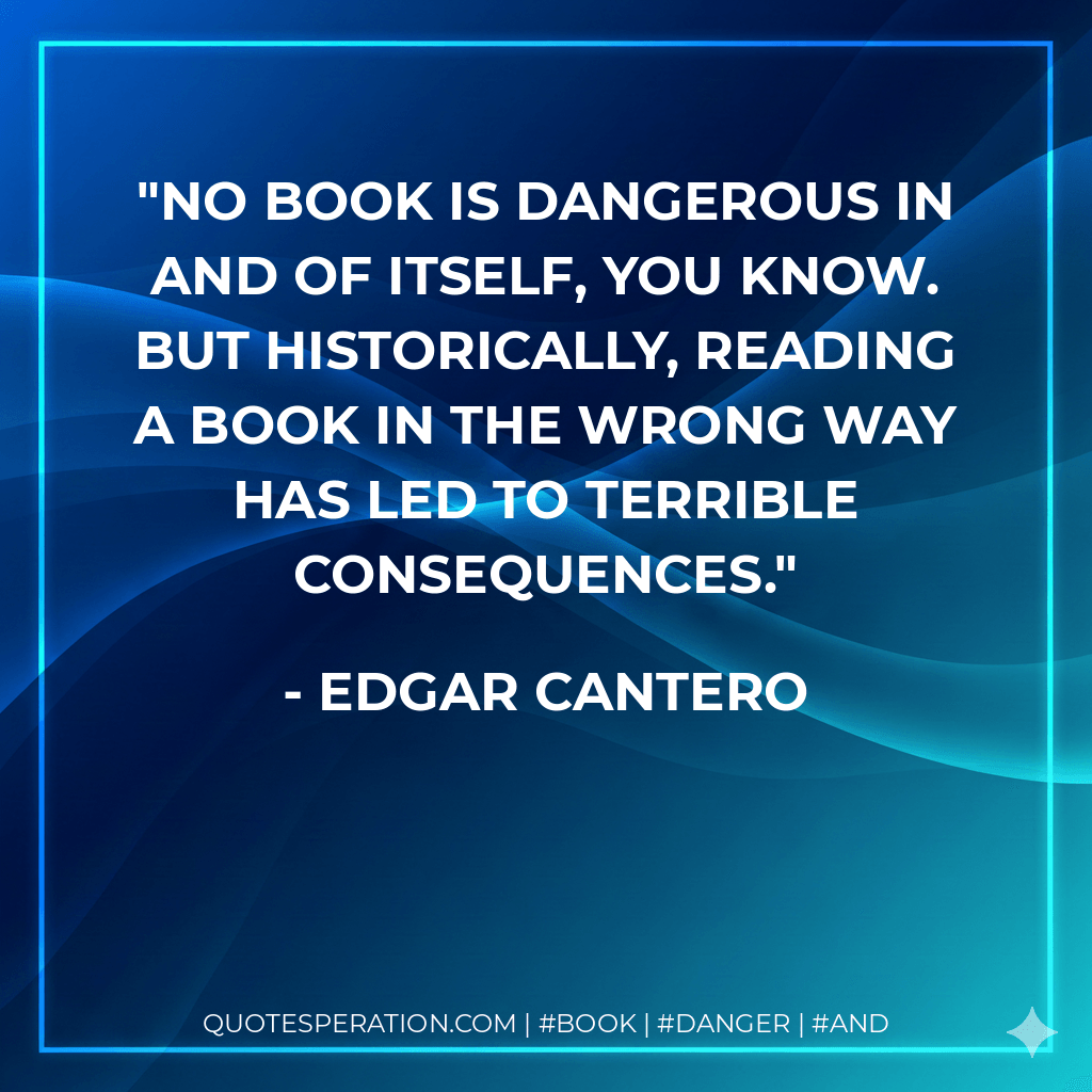 No book is dangerous in and of itself, you know. But historically, reading a book in the wrong way has led to terrible consequences. - Edgar Cantero