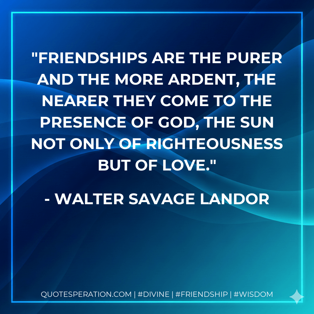 Friendships are the purer and the more ardent, the nearer they come to the presence of God, the Sun not only of righteousness but of love. - Walter Savage Landor
