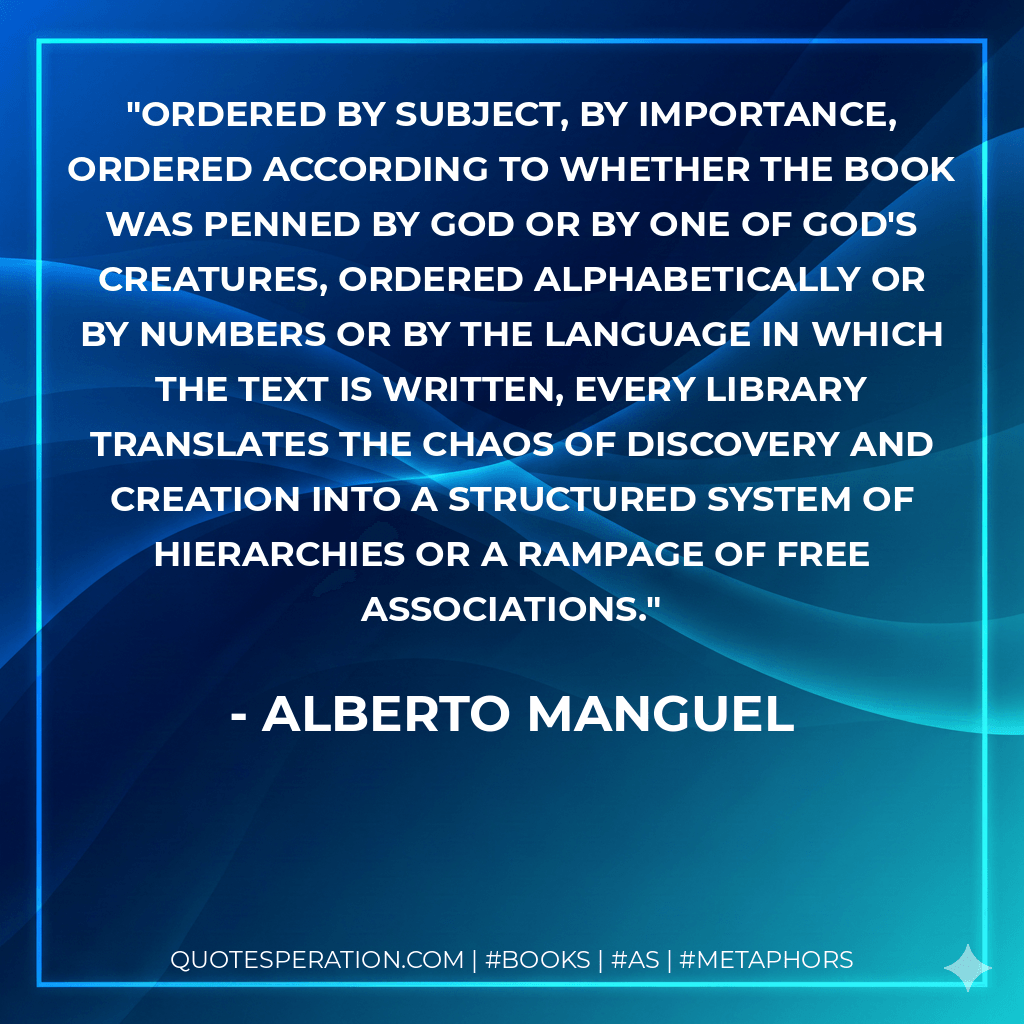 Ordered by subject, by importance, ordered according to whether the book was penned by God or by one of God's creatures, ordered alphabetically or by numbers or by the language in which the text is written, every library translates the chaos of discovery and creation into a structured system of hierarchies or a rampage of free associations. - Alberto Manguel