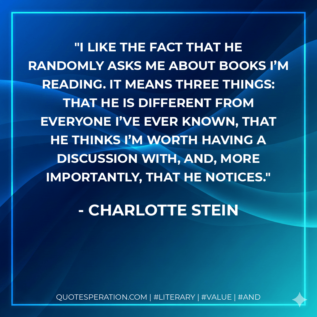 I like the fact that he randomly asks me about books I’m reading. It means three things: that he is different from everyone I’ve ever known, that he thinks I’m worth having a discussion with, and, more importantly, that he notices. - Charlotte Stein
