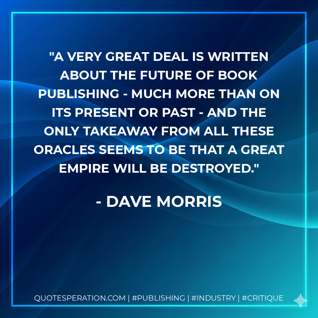 A very great deal is written about the future of book publishing - much more than on its present or past - and the only takeaway from all these oracles seems to be that a great empire will be destroyed. - Dave Morris