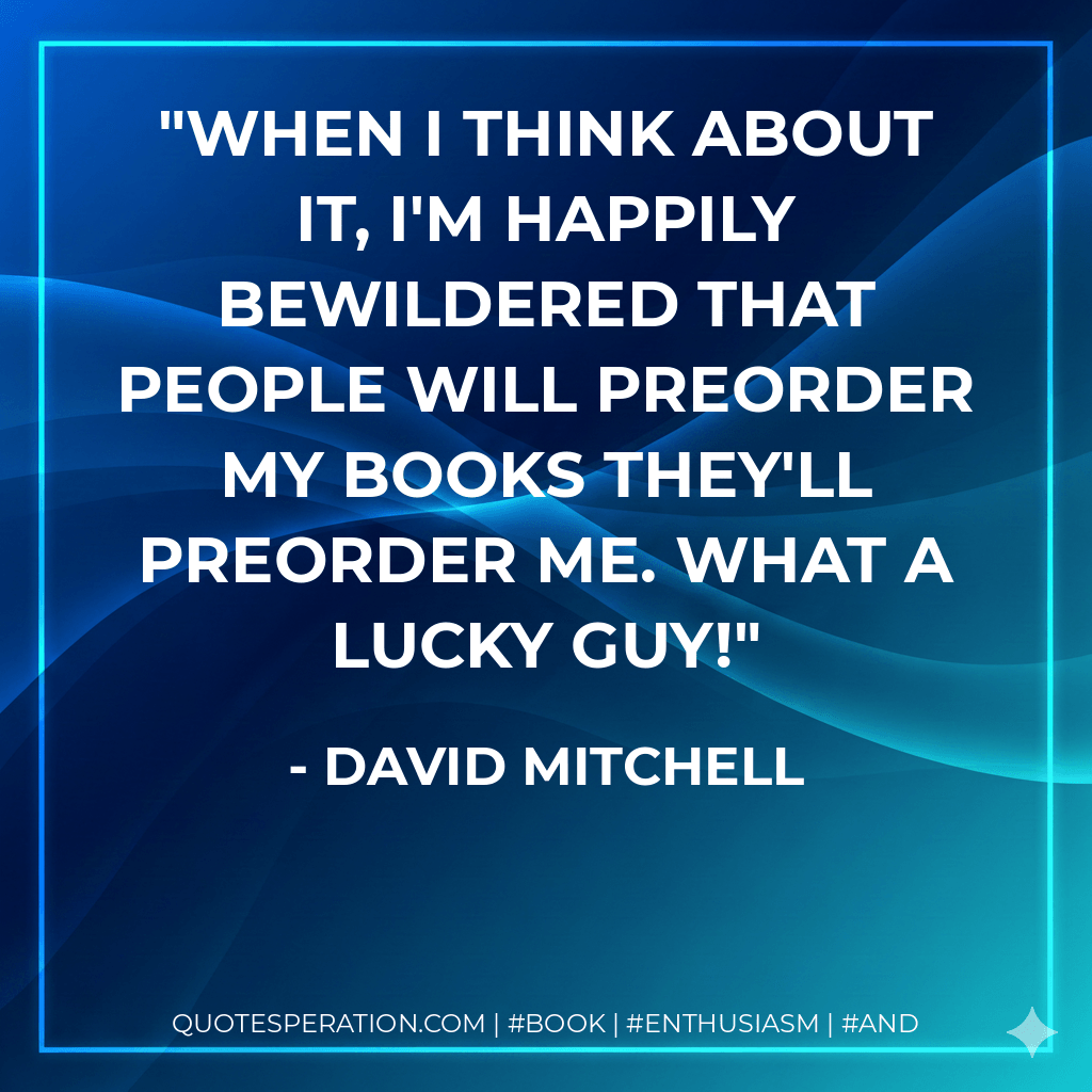 When I think about it, I'm happily bewildered that people will preorder my books They'll preorder me. What a lucky guy! - David Mitchell