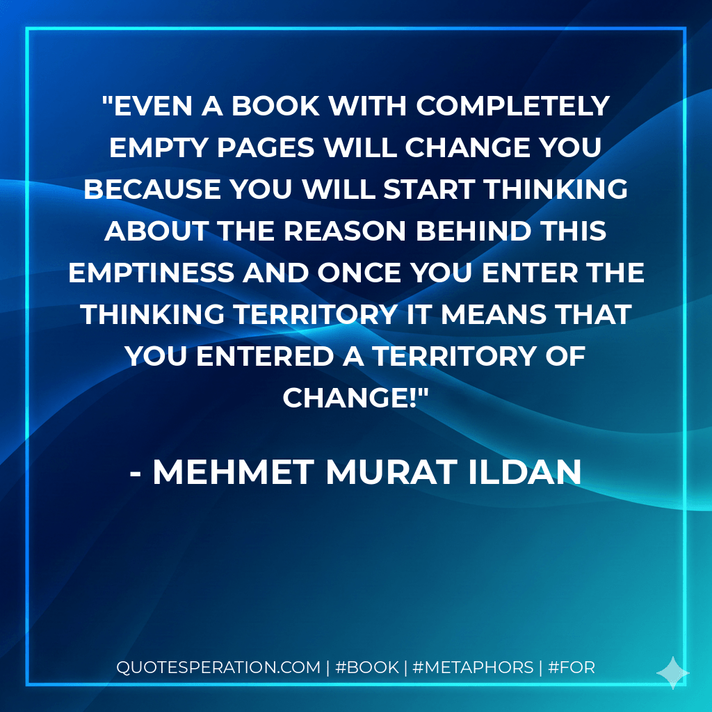 Even a book with completely empty pages will change you because you will start thinking about the reason behind this emptiness and once you enter the thinking territory it means that you entered a territory of change! - Mehmet Murat ildan