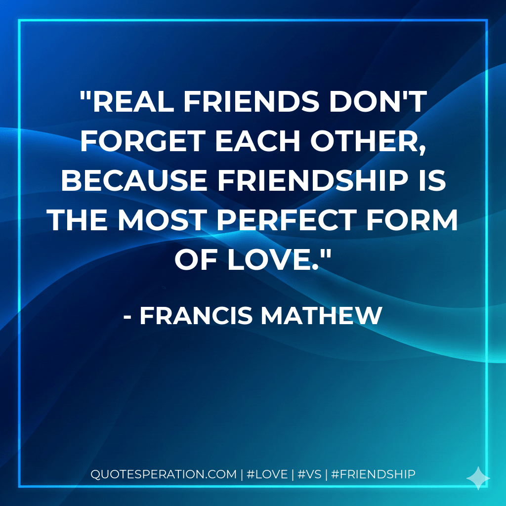 Real friends don't forget each other, because Friendship is the most perfect form of love. - Francis Mathew