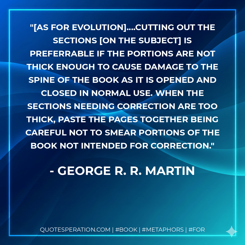 [as for evolution]....cutting out the sections on the subject is preferrable if the portions are not thick enough to cause damage to the spine of the book as it is opened and closed in normal use. When the sections needing correction are too thick, paste the pages together being careful not to smear portions of the book not intended for correction. - George R. R. Martin