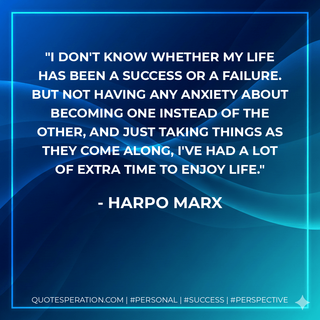I don't know whether my life has been a success or a failure. But not having any anxiety about becoming one instead of the other, and just taking things as they come along, I've had a lot of extra time to enjoy life. - Harpo Marx