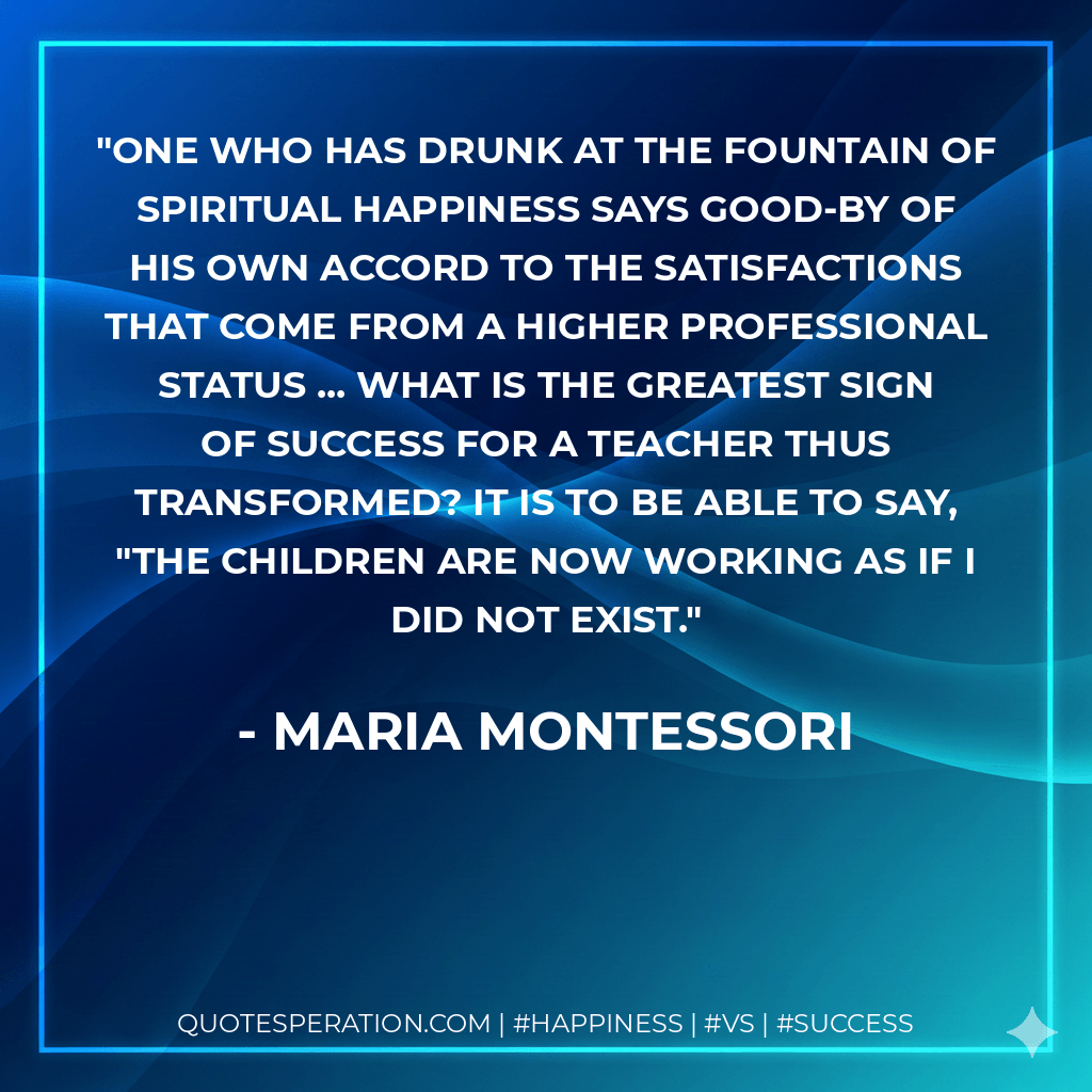 One who has drunk at the fountain of spiritual happiness says good-by of his own accord to the satisfactions that come from a higher professional status ... What is the greatest sign of success for a teacher thus transformed? It is to be able to say, "The children are now working as if I did not exist. - Maria Montessori