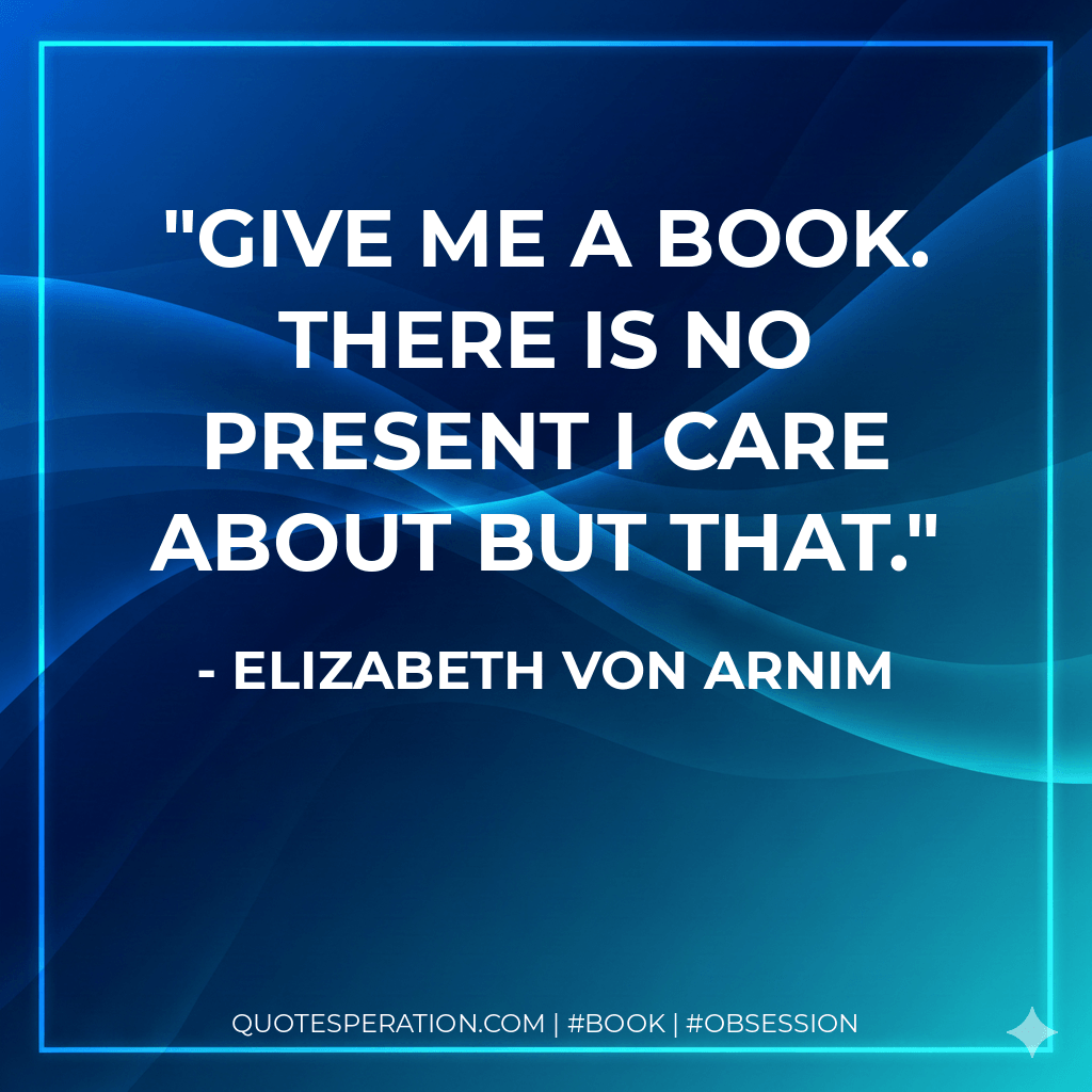 Give me a book. There is no present I care about but that. - Elizabeth von Arnim