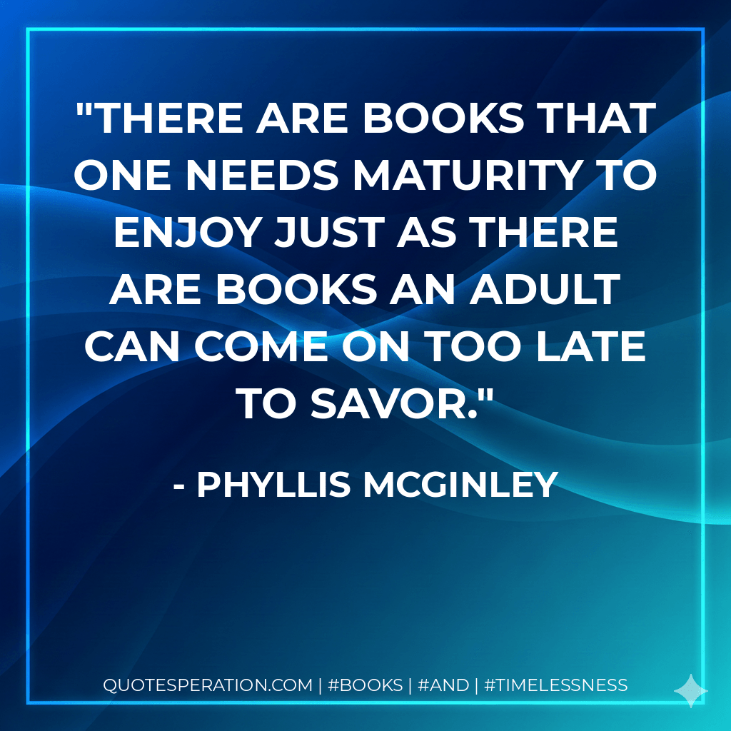 There are books that one needs maturity to enjoy just as there are books an adult can come on too late to savor. - Phyllis McGinley