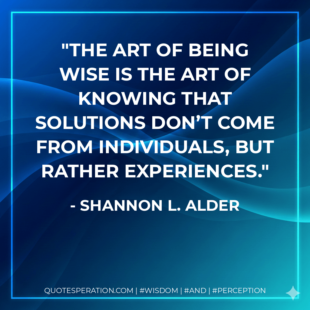 The art of being wise is the art of knowing that solutions don’t come from individuals, but rather experiences. - Shannon L. Alder