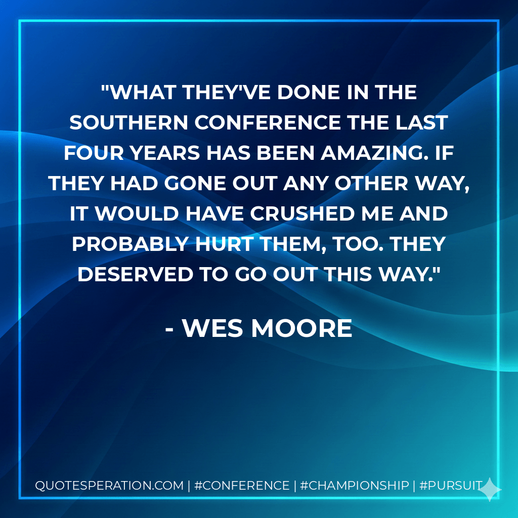 What they've done in the Southern Conference the last four years has been amazing. If they had gone out any other way, it would have crushed me and probably hurt them, too. They deserved to go out this way. - Wes Moore