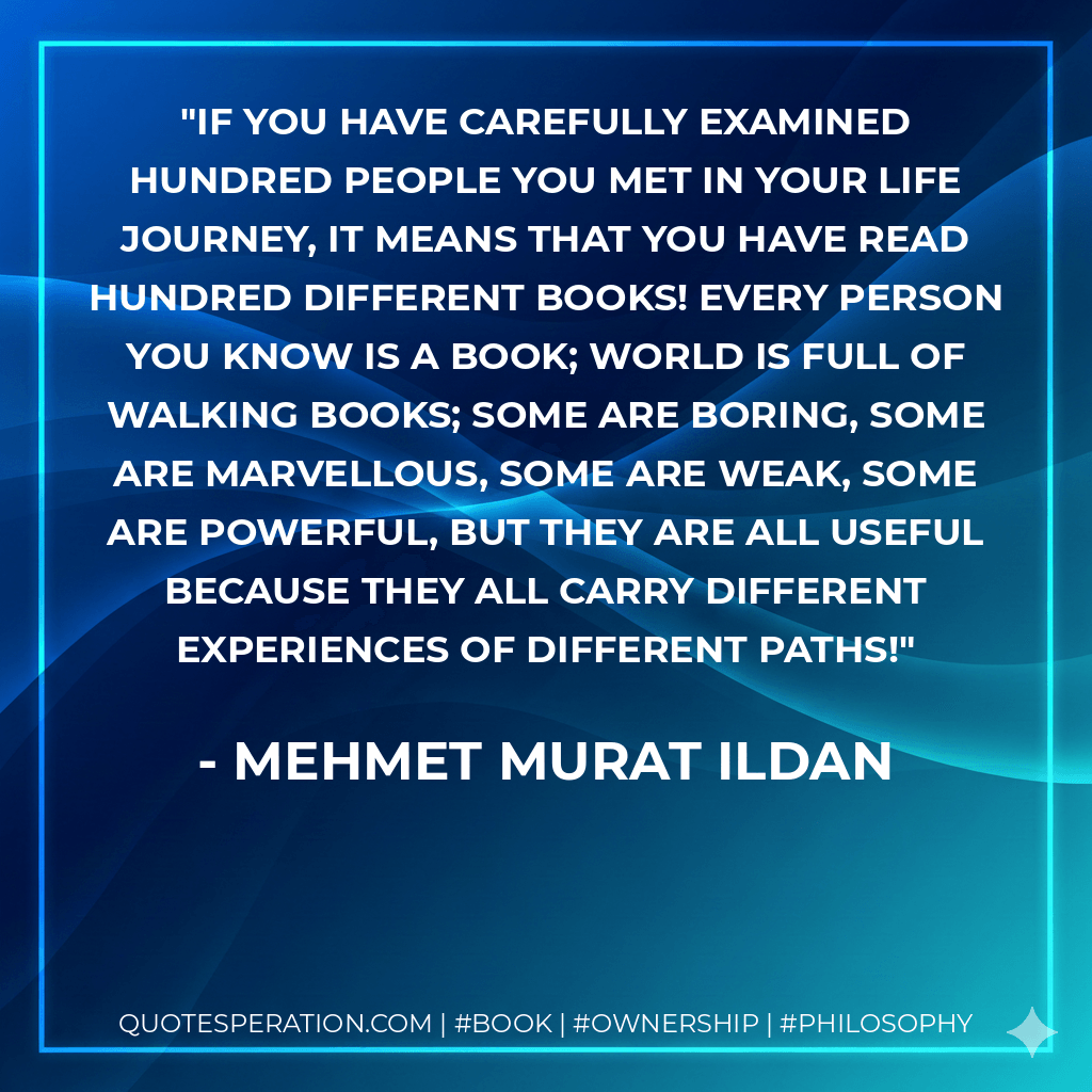 If you have carefully examined hundred people you met in your life journey, it means that you have read hundred different books! Every person you know is a book; world is full of walking books; some are boring, some are marvellous, some are weak, some are powerful, but they are all useful because they all carry different experiences of different paths! - Mehmet Murat ildan