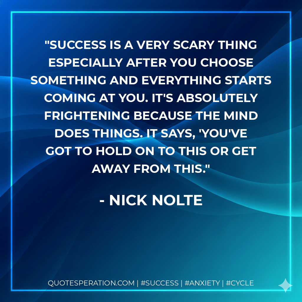 Success is a very scary thing especially after you choose something and everything starts coming at you. It's absolutely frightening because the mind does things. It says, 'You've got to hold on to this or get away from this. - Nick Nolte