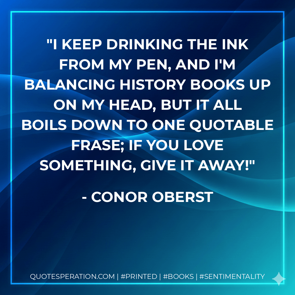I keep drinking the ink from my pen, and I'm balancing history books up on my head, but it all boils down to one quotable frase; if you love something, give it away! - Conor Oberst
