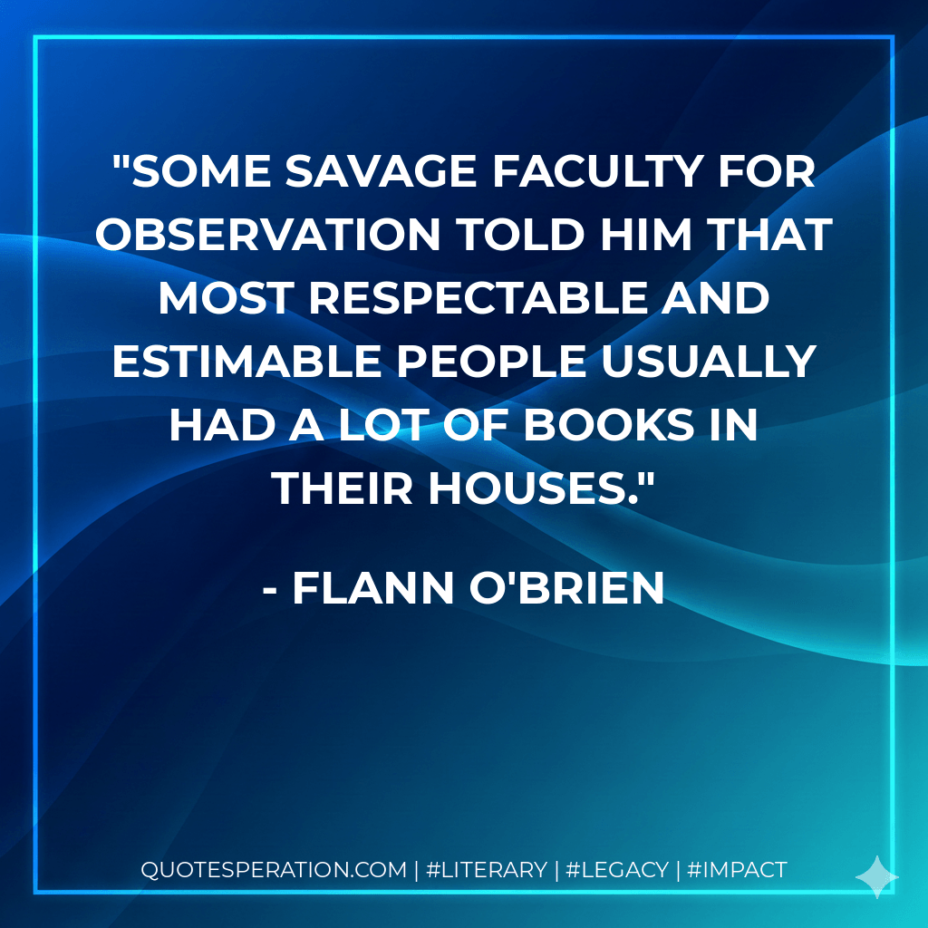 Some savage faculty for observation told him that most respectable and estimable people usually had a lot of books in their houses. - Flann O'Brien