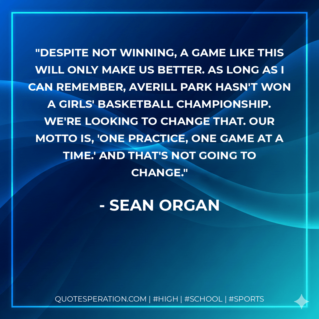 Despite not winning, a game like this will only make us better. As long as I can remember, Averill Park hasn't won a girls' basketball championship. We're looking to change that. Our motto is, 'One practice, one game at a time.' And that's not going to change. - Sean Organ