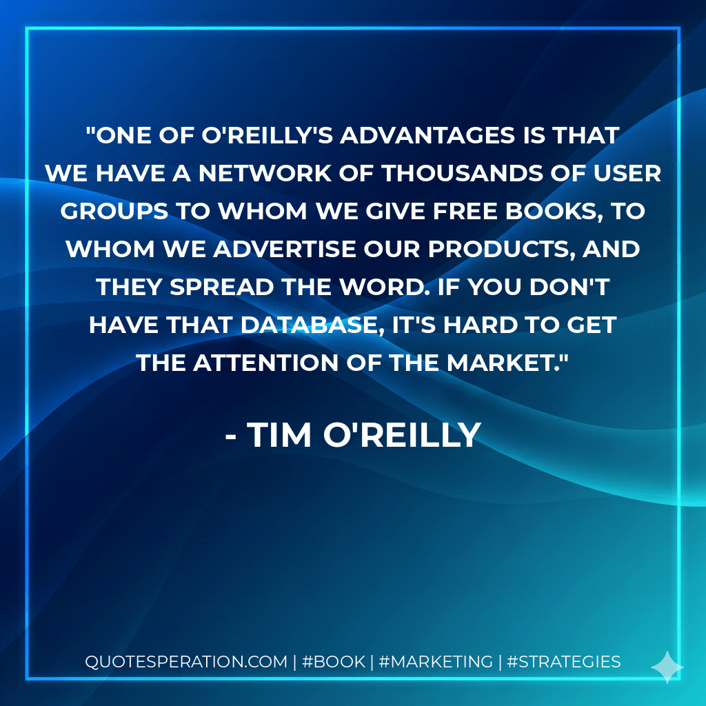 One of O'Reilly's advantages is that we have a network of thousands of user groups to whom we give free books, to whom we advertise our products, and they spread the word. If you don't have that database, it's hard to get the attention of the market. - Tim O'Reilly