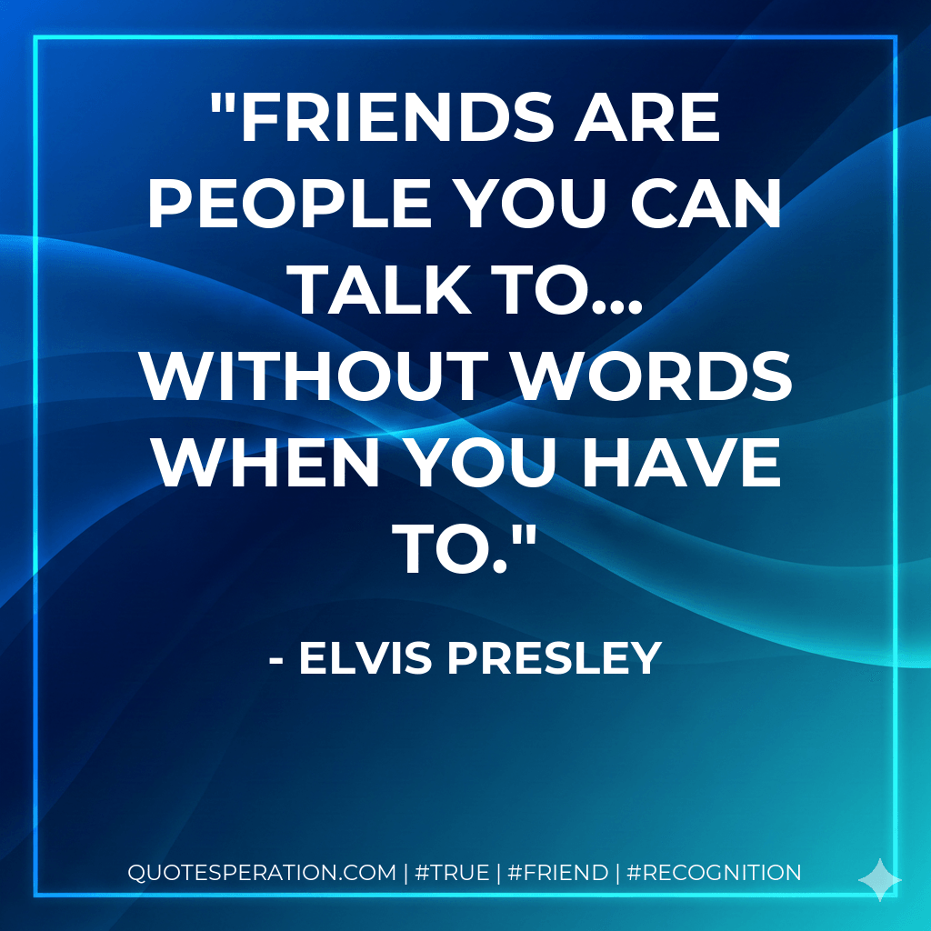 Friends are people you can talk to... without words when you have to. - Elvis Presley