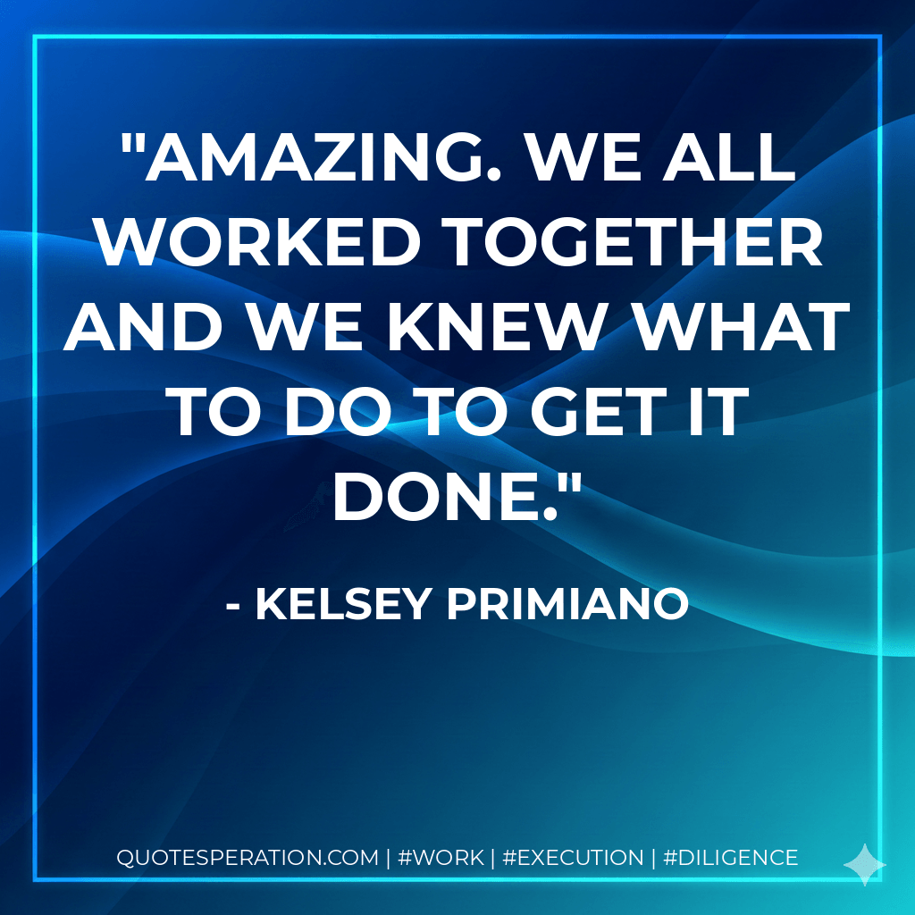 Amazing. We all worked together and we knew what to do to get it done. - Kelsey Primiano