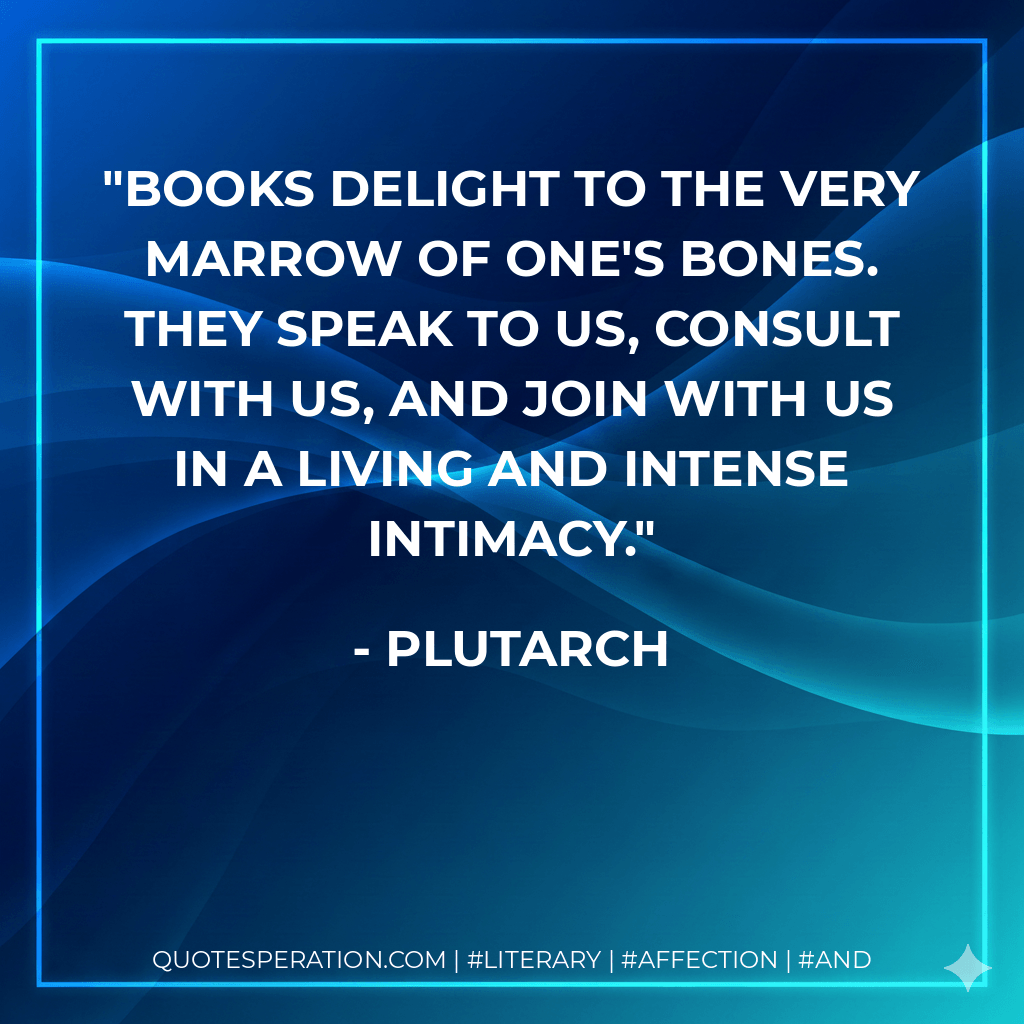 Books delight to the very marrow of one's bones. They speak to us, consult with us, and join with us in a living and intense intimacy. - Plutarch