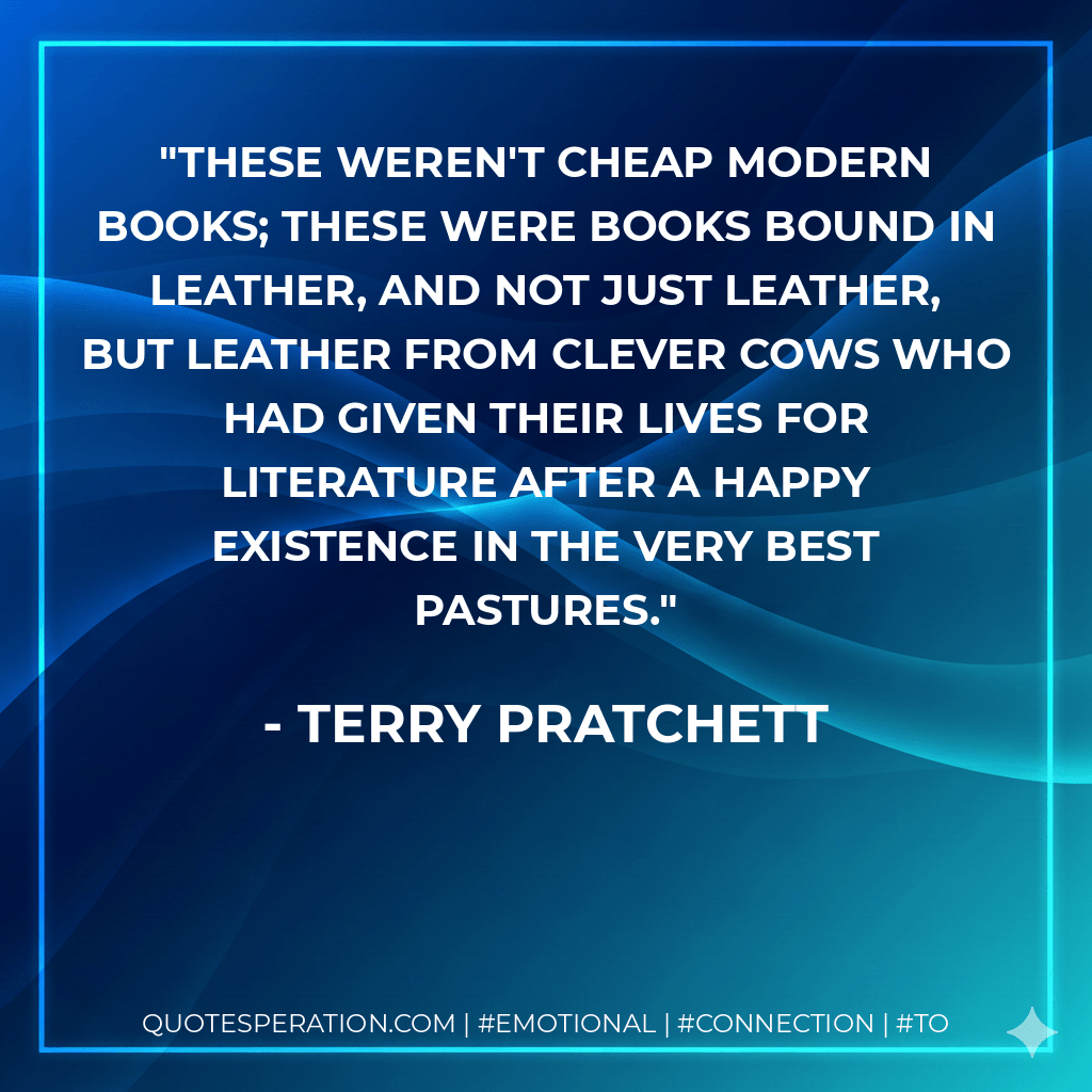 These weren't cheap modern books; these were books bound in leather, and not just leather, but leather from clever cows who had given their lives for literature after a happy existence in the very best pastures. - Terry Pratchett