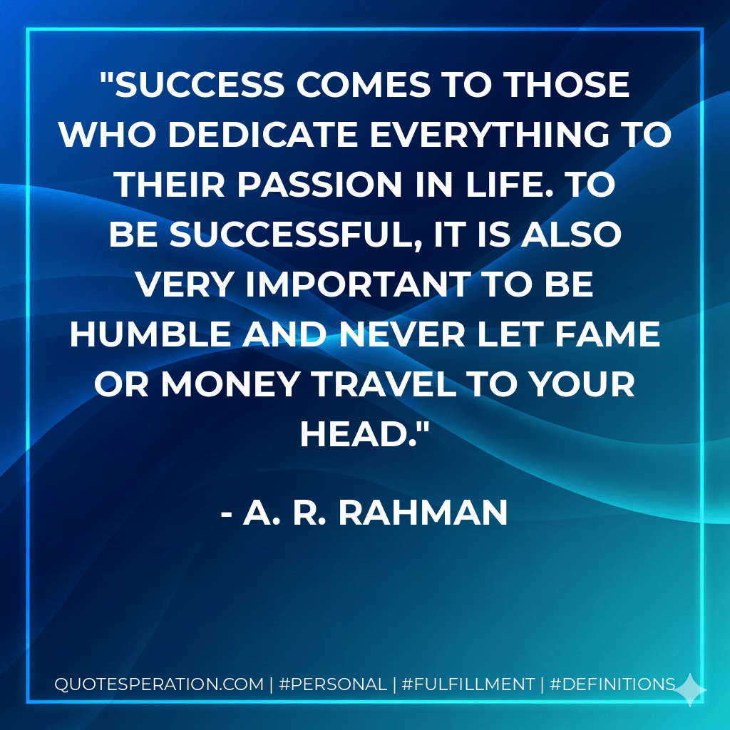 Success comes to those who dedicate everything to their passion in life. To be successful, it is also very important to be humble and never let fame or money travel to your head. - A. R. Rahman