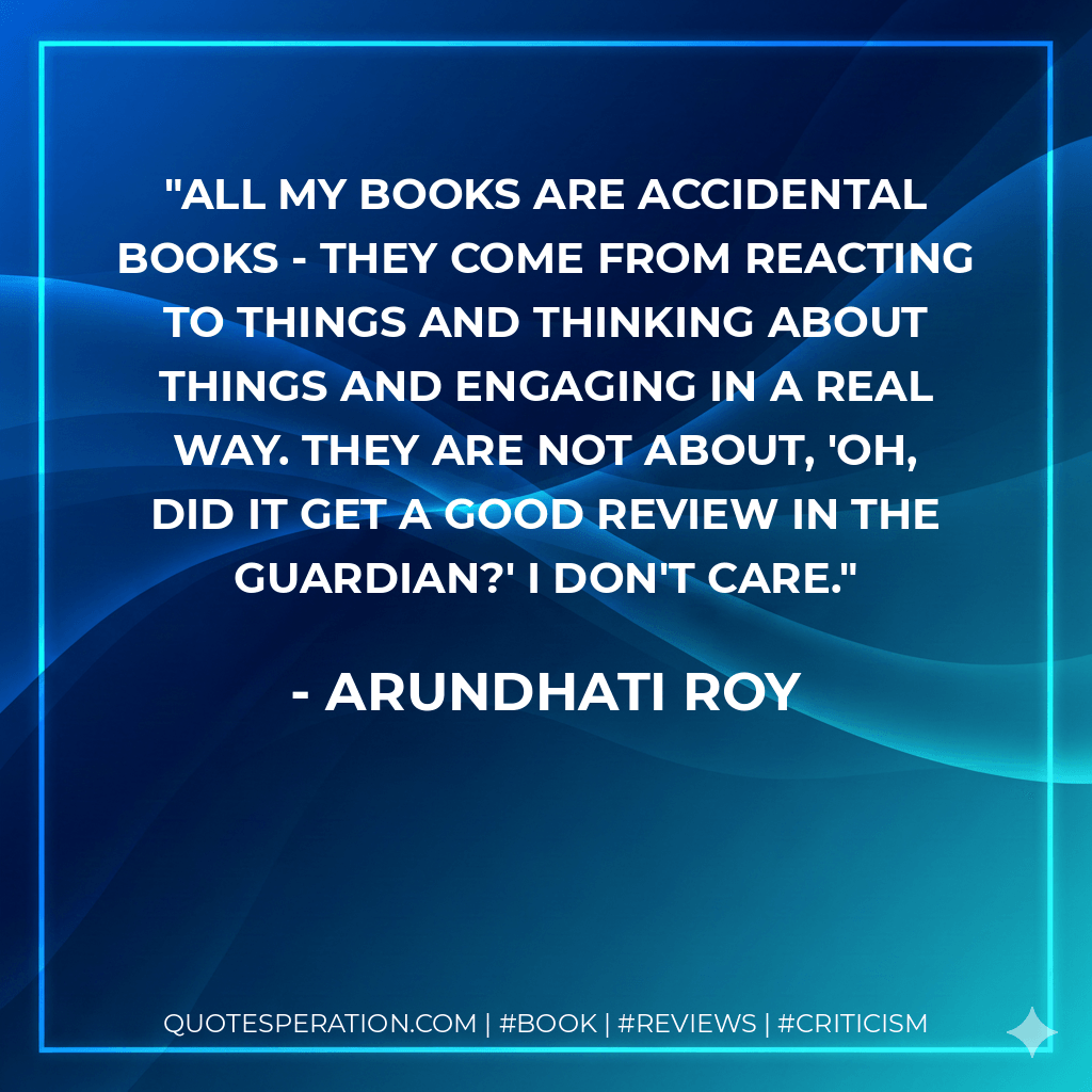 All my books are accidental books - they come from reacting to things and thinking about things and engaging in a real way. They are not about, 'Oh, did it get a good review in the Guardian?' I don't care. - Arundhati Roy