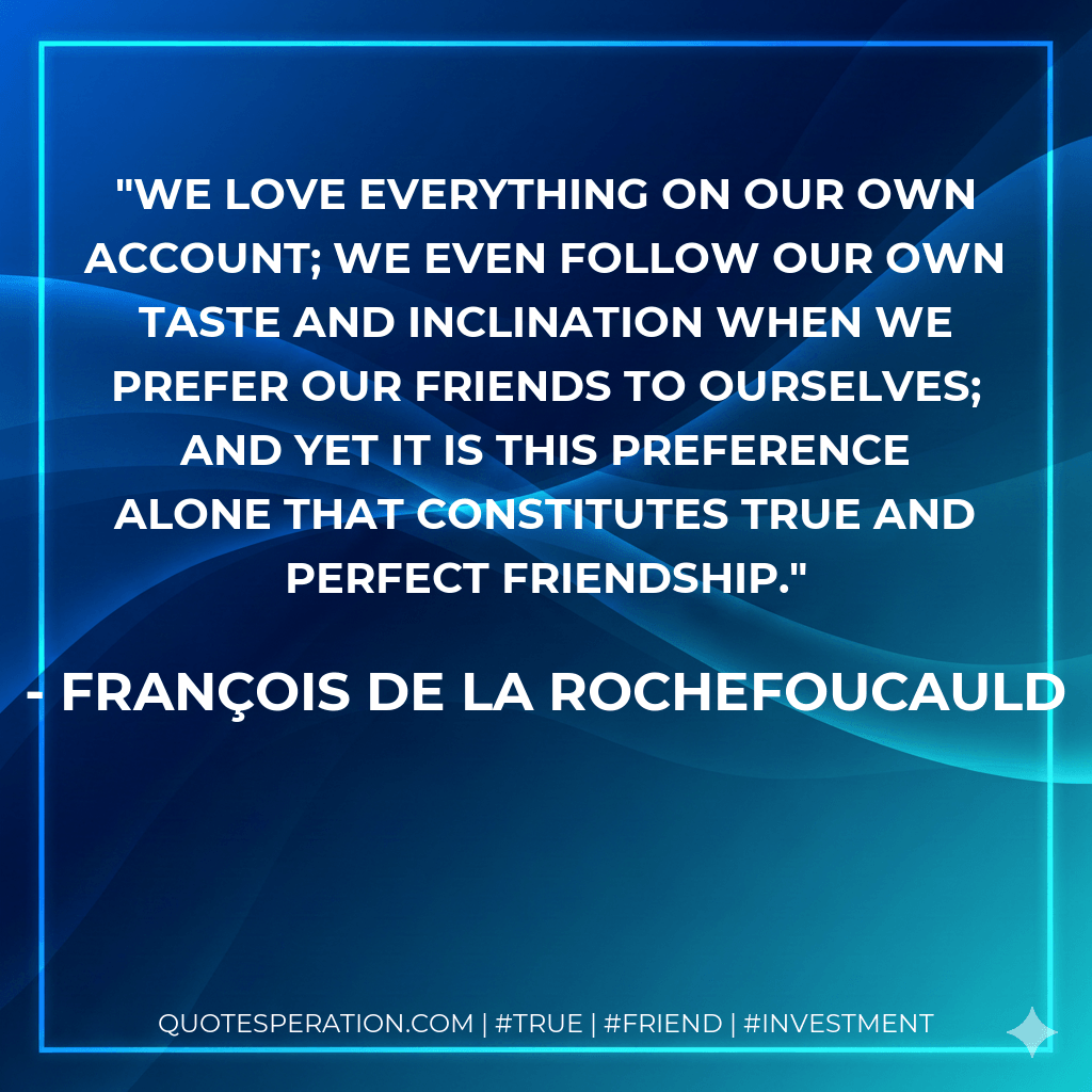 We love everything on our own account; we even follow our own taste and inclination when we prefer our friends to ourselves; and yet it is this preference alone that constitutes true and perfect friendship. - François de La Rochefoucauld