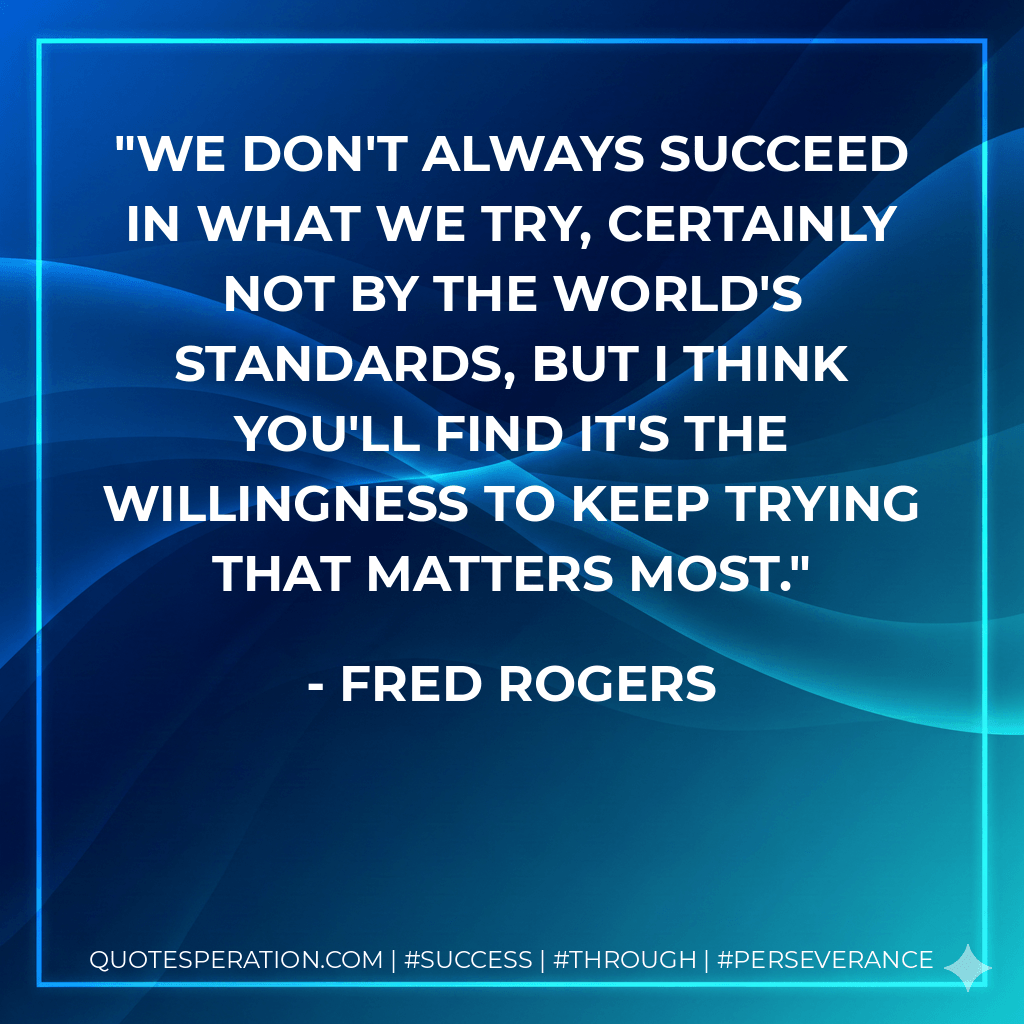 We Don't always succeed in what we try, certainly not by the world's standards, but I think you'll find it's the willingness to keep trying that matters most. - Fred Rogers