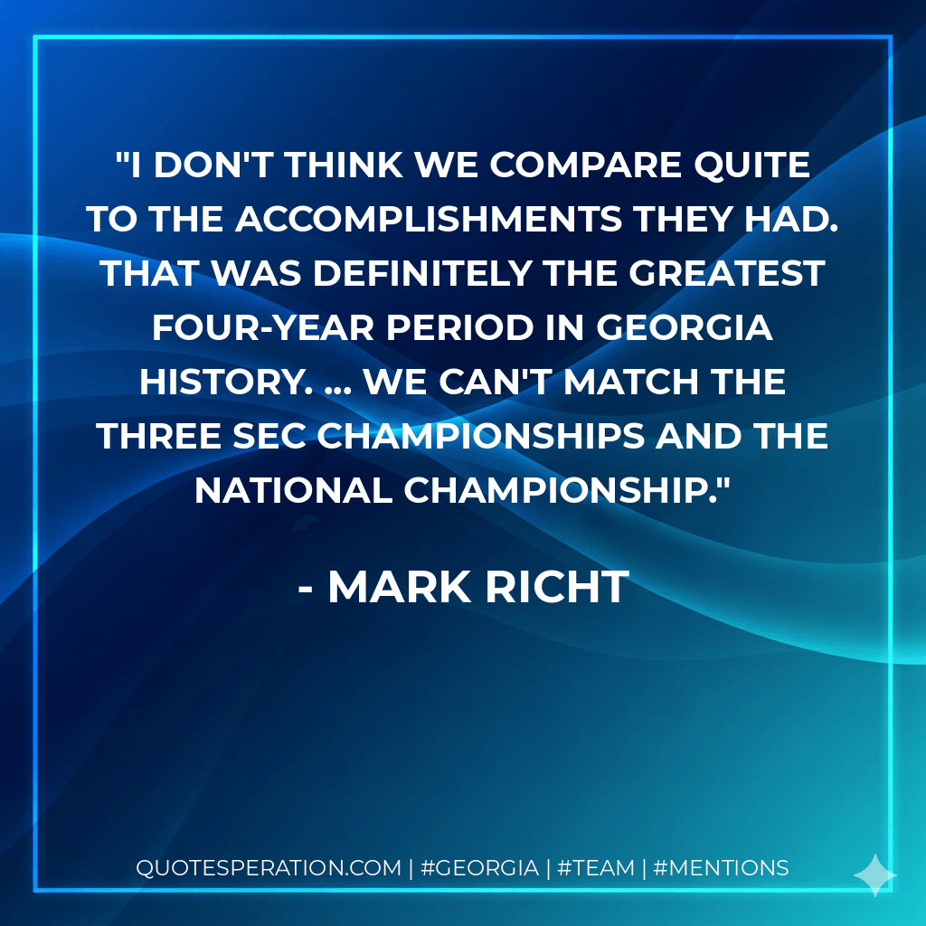 I don't think we compare quite to the accomplishments they had. That was definitely the greatest four-year period in Georgia history. ... We can't match the three SEC championships and the national championship. - Mark Richt