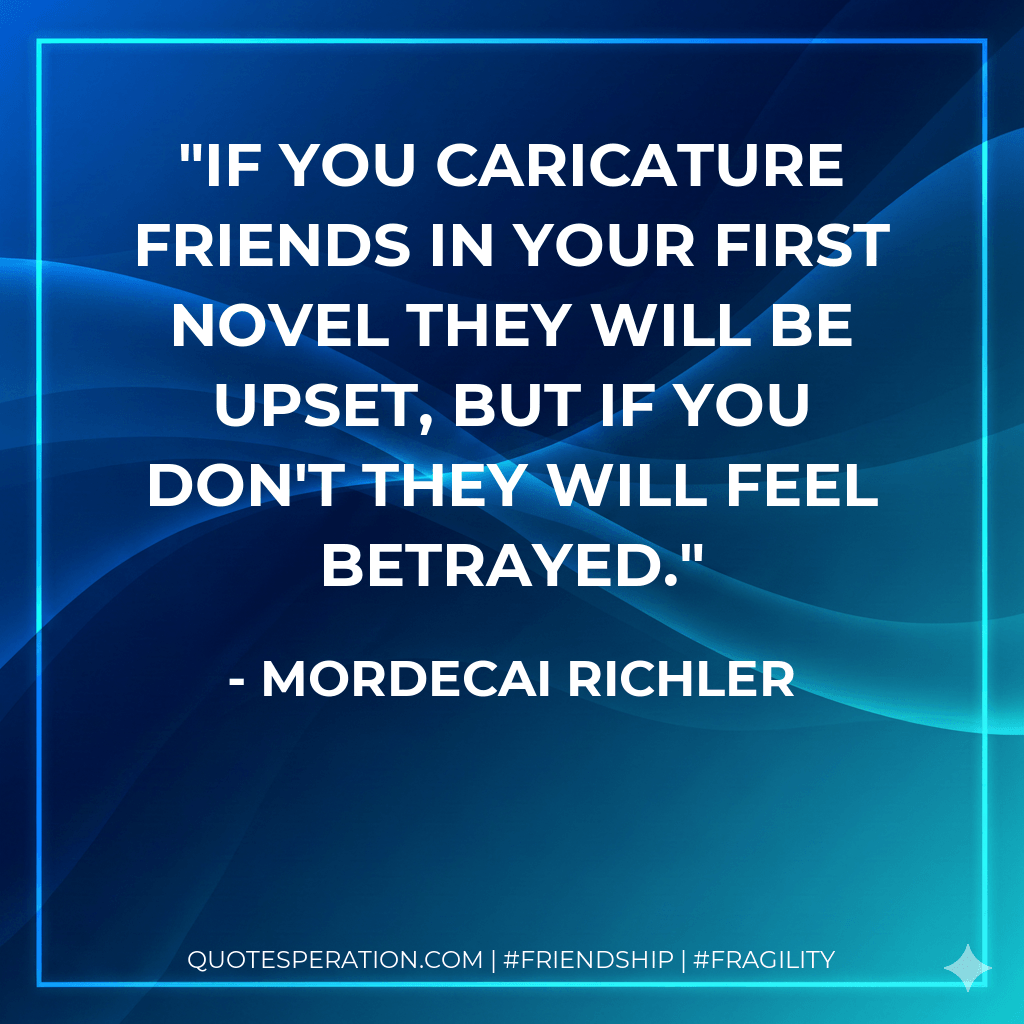 If you caricature friends in your first novel they will be upset, but if you don't they will feel betrayed. - Mordecai Richler