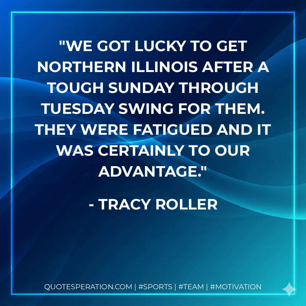 We got lucky to get Northern Illinois after a tough Sunday through Tuesday swing for them. They were fatigued and it was certainly to our advantage. - Tracy Roller