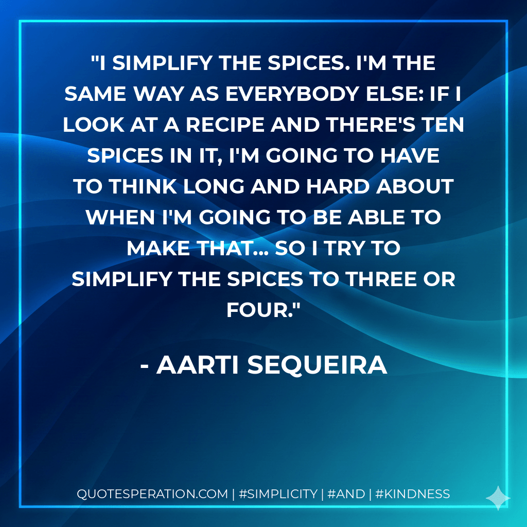 I simplify the spices. I'm the same way as everybody else: if I look at a recipe and there's ten spices in it, I'm going to have to think long and hard about when I'm going to be able to make that... so I try to simplify the spices to three or four. - Aarti Sequeira