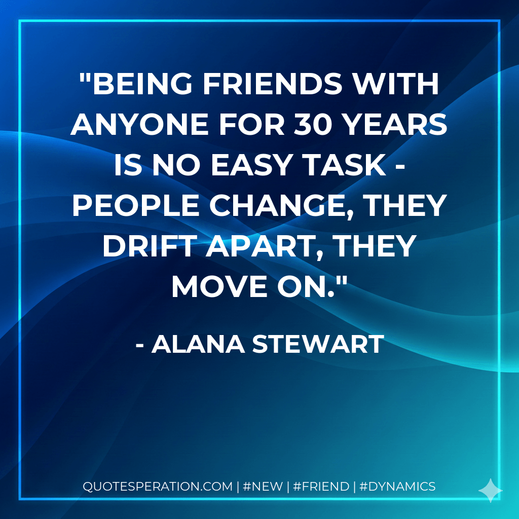 Being friends with anyone for 30 years is no easy task - people change, they drift apart, they move on. - Alana Stewart
