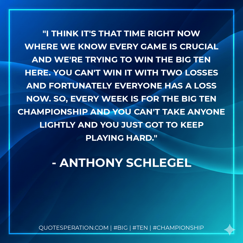 I think it's that time right now where we know every game is crucial and we're trying to win the Big Ten here. You can't win it with two losses and fortunately everyone has a loss now. So, every week is for the Big Ten championship and you can't take anyone lightly and you just got to keep playing hard. - Anthony Schlegel