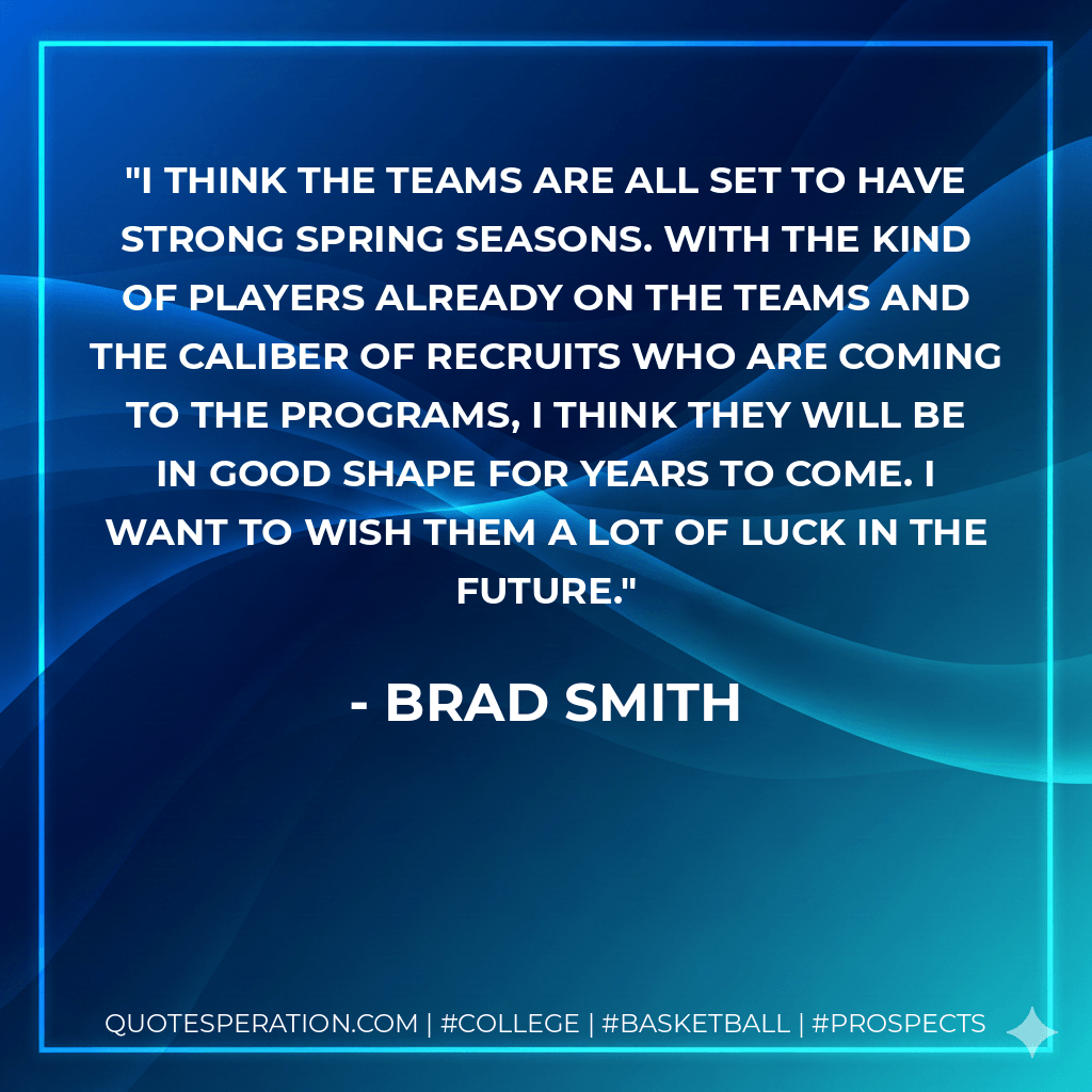I think the teams are all set to have strong spring seasons. With the kind of players already on the teams and the caliber of recruits who are coming to the programs, I think they will be in good shape for years to come. I want to wish them a lot of luck in the future. - Brad Smith