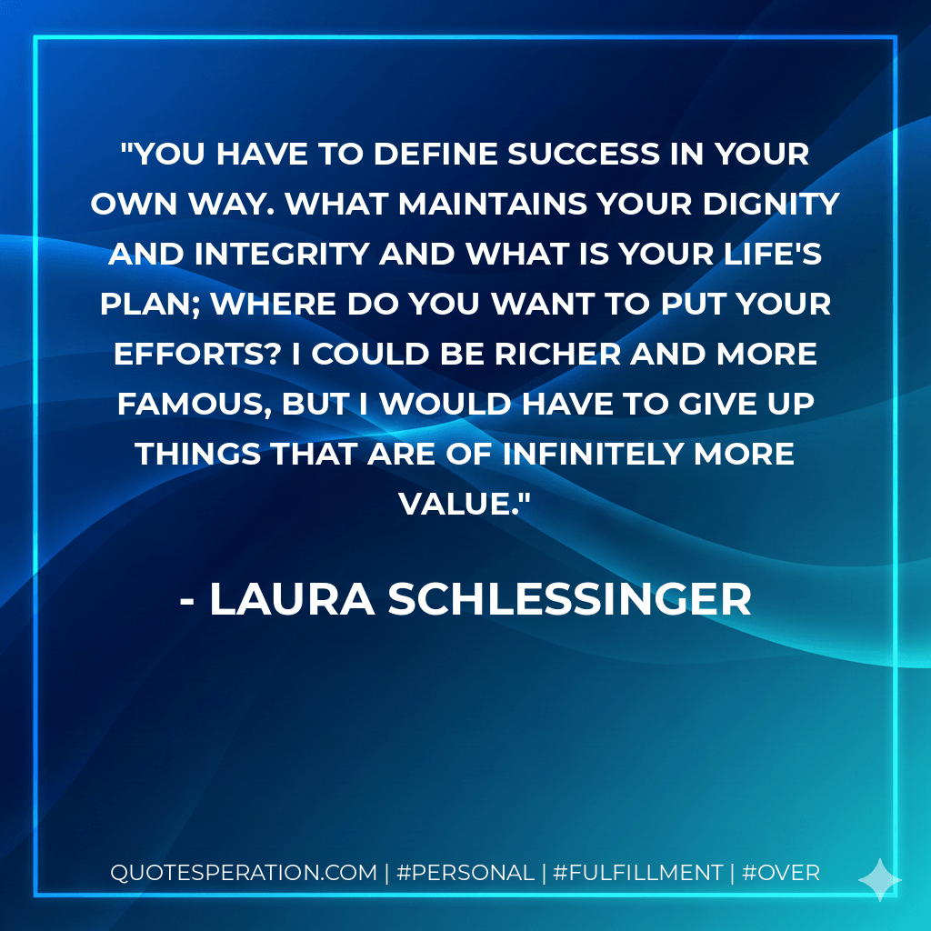 You have to define success in your own way. What maintains your dignity and integrity and what is your life's plan; where do you want to put your efforts? I could be richer and more famous, but I would have to give up things that are of infinitely more value. - Laura Schlessinger