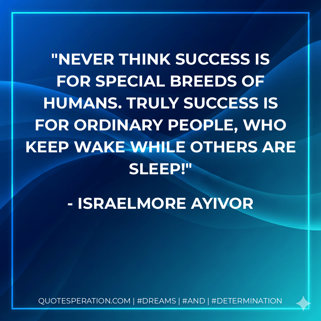 Never think success is for special breeds of humans. Truly success is for ordinary people, who keep wake while others are sleep! - Israelmore Ayivor