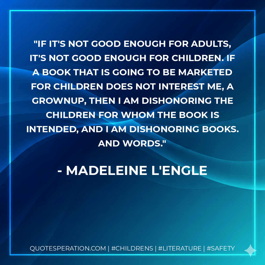If it's not good enough for adults, it's not good enough for children. If a book that is going to be marketed for children does not interest me, a grownup, then I am dishonoring the children for whom the book is intended, and I am dishonoring books. And words. - Madeleine L'Engle