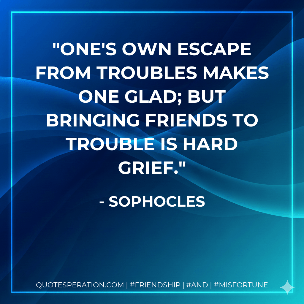 One's own escape from troubles makes one glad; but bringing friends to trouble is hard grief. - Sophocles