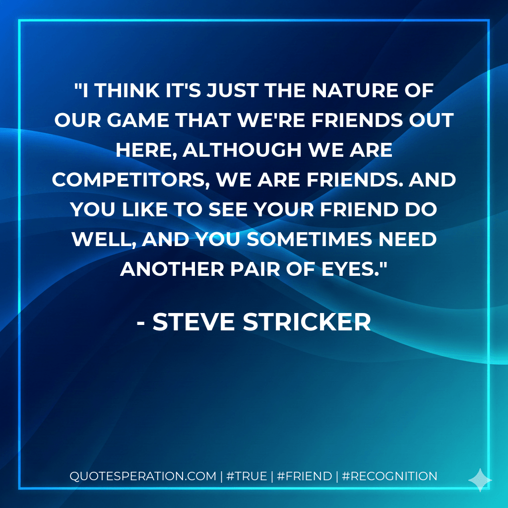 I think it's just the nature of our game that we're friends out here, although we are competitors, we are friends. And you like to see your friend do well, and you sometimes need another pair of eyes. - Steve Stricker