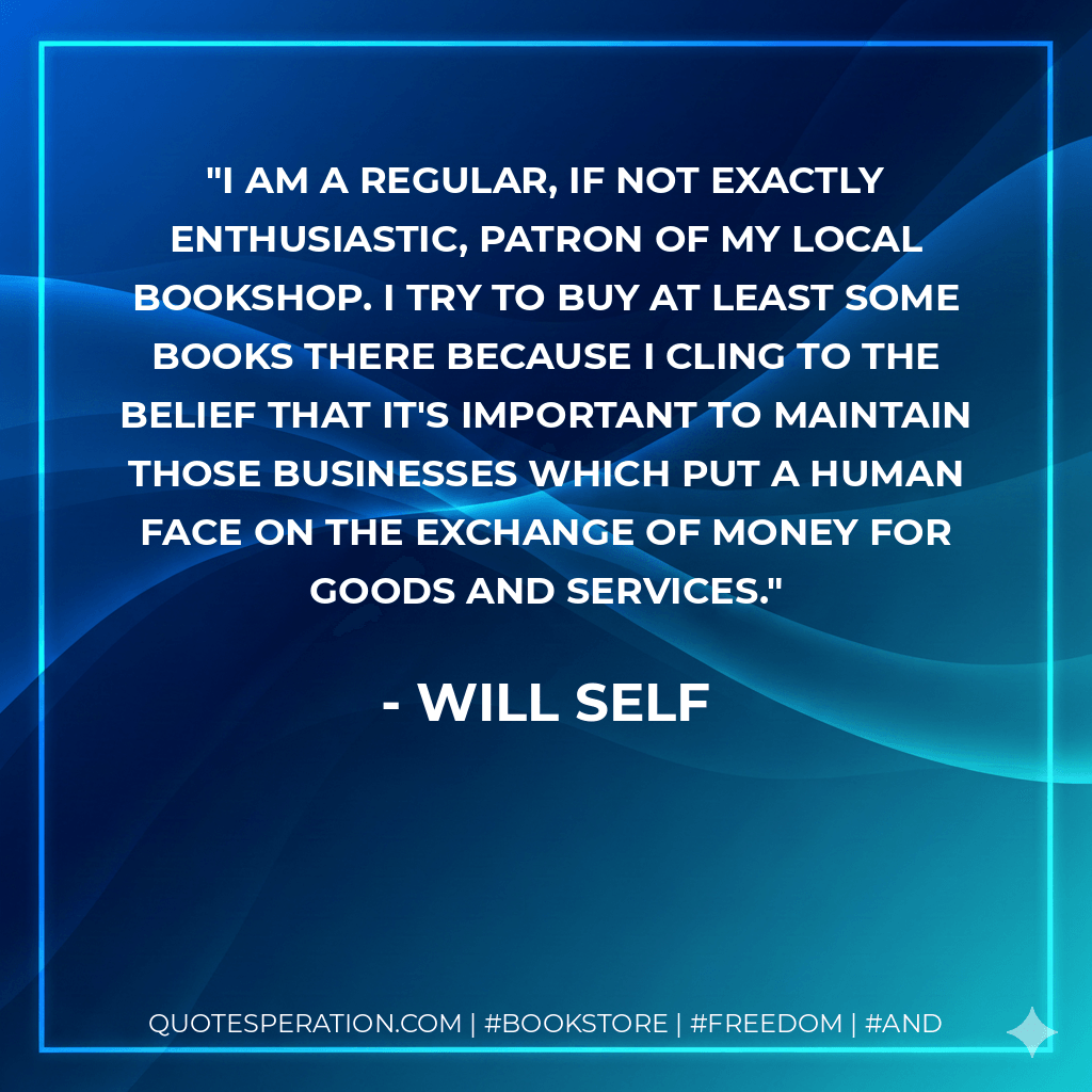 I am a regular, if not exactly enthusiastic, patron of my local bookshop. I try to buy at least some books there because I cling to the belief that it's important to maintain those businesses which put a human face on the exchange of money for goods and services. - Will Self